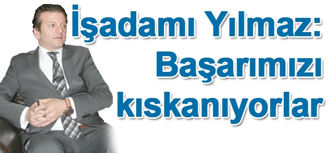 İşadamı Yılmaz: Başarımızı kıskanıyorlar